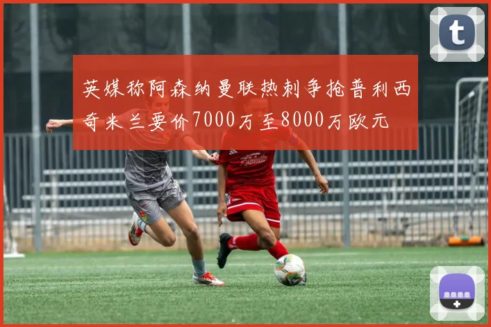 英媒称阿森纳曼联热刺争抢普利西奇米兰要价7000万至8000万欧元
