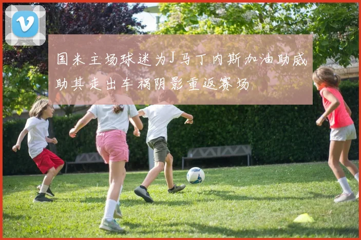 国米主场球迷为J马丁内斯加油助威助其走出车祸阴影重返赛场