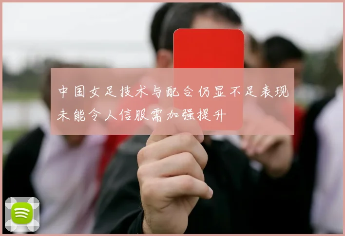 中国女足技术与配合仍显不足表现未能令人信服需加强提升