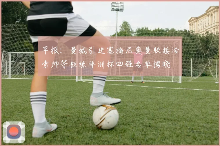 早报：曼城引进塞梅尼奥曼联接洽索帅等教练非洲杯四强名单揭晓