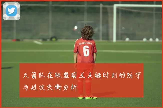 火箭队在联盟前五关键时刻的防守与进攻失衡分析