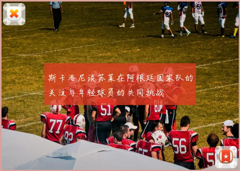 斯卡洛尼谈苏莱在阿根廷国家队的关注与年轻球员的共同挑战