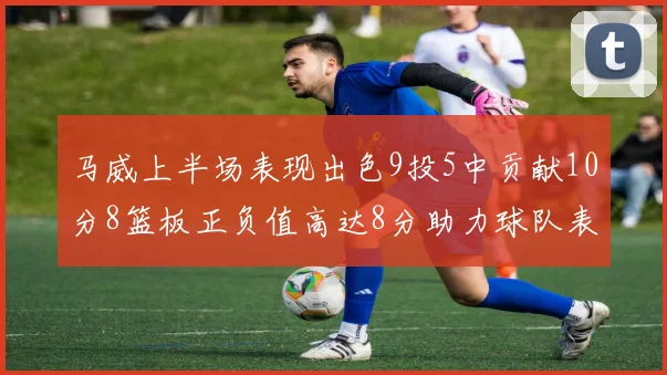 马威上半场表现出色9投5中贡献10分8篮板正负值高达8分助力球队表现