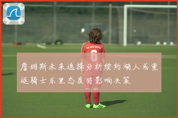 詹姆斯未来选择分析续约湖人或重返骑士东里态度将影响决策