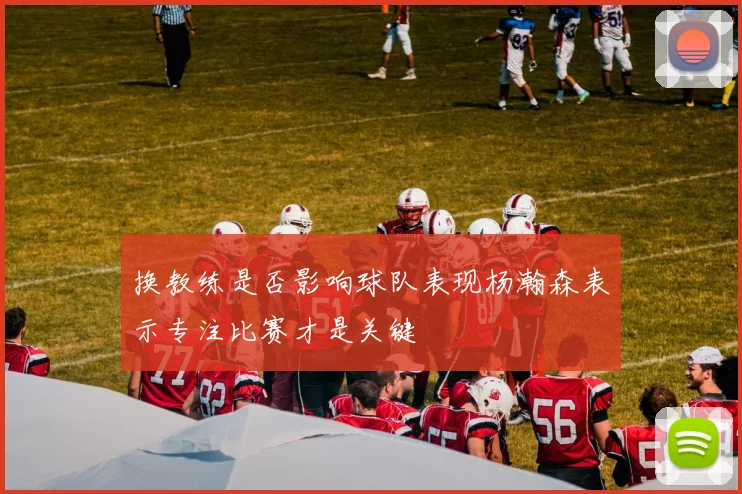 换教练是否影响球队表现杨瀚森表示专注比赛才是关键