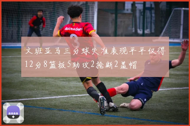文班亚马三分球失准表现平平仅得12分8篮板5助攻2抢断2盖帽