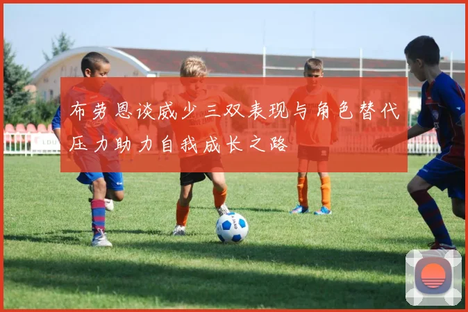 布劳恩谈威少三双表现与角色替代压力助力自我成长之路