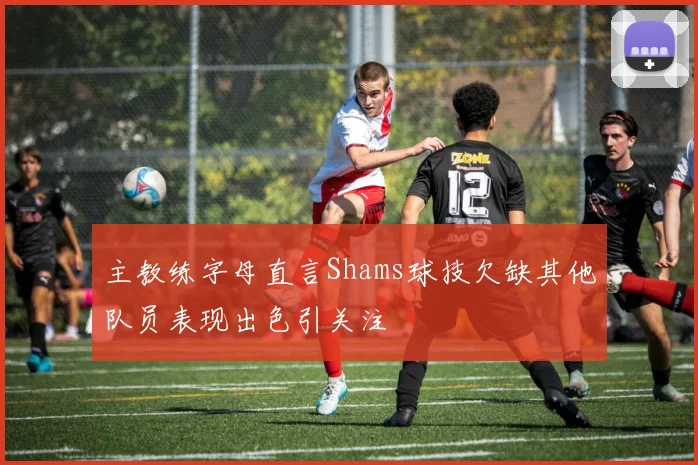 主教练字母直言Shams球技欠缺其他队员表现出色引关注