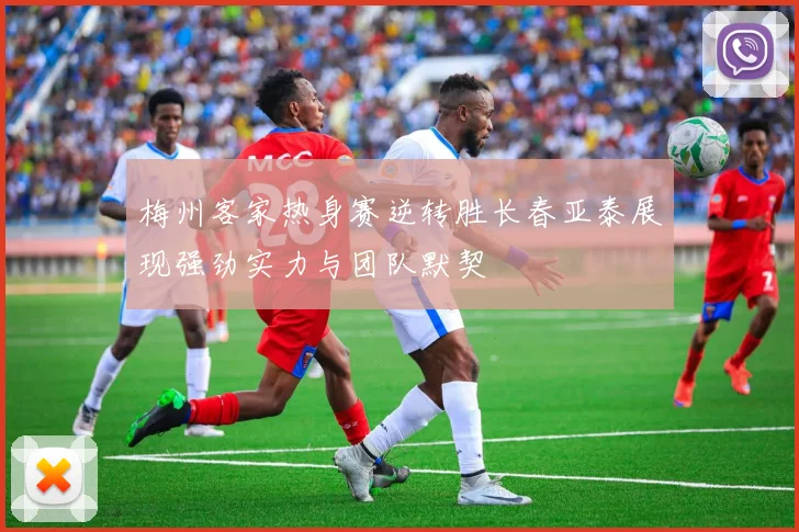 梅州客家热身赛逆转胜长春亚泰展现强劲实力与团队默契