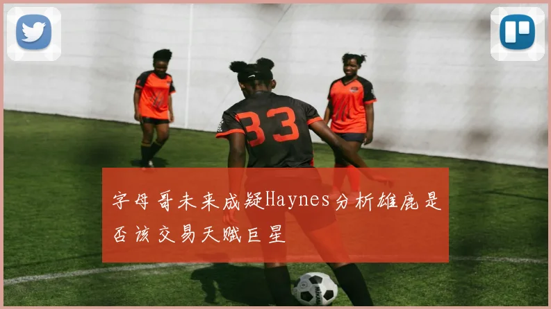 字母哥未来成疑Haynes分析雄鹿是否该交易天赋巨星