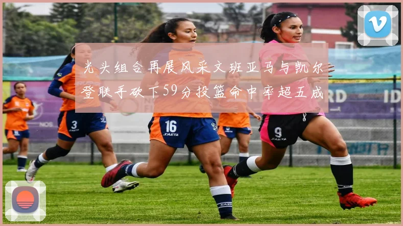 光头组合再展风采文班亚马与凯尔登联手砍下59分投篮命中率超五成