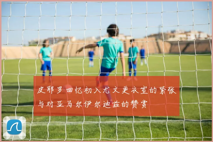 皮耶罗回忆初入尤文更衣室的紧张与对亚马尔伊尔迪兹的赞赏